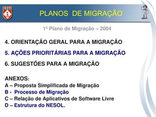PLANOS DE MIGRAÇÃO

               1º Plano de Migração – 2004

4. ORIENTAÇÃO GERAL PARA A MIGRAÇÃO
5. AÇÕES PRIORITÁRIAS PARA A MIGRAÇÃO
6. SUGESTÕES PARA A MIGRAÇÃO

ANEXOS: 
A – Proposta Simplificada de Migração
B ­  Processo de Migração
C – Relação de Aplicativos de Software Livre
D – Estrutura do NESOL.  
 