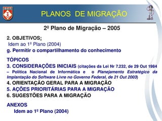 PLANOS DE MIGRAÇÃO
                   2º Plano de Migração – 2005
2. OBJETIVOS:
 Idem ao 1º Plano (2004)
g. Permitir o compartilhamento do conhecimento
TÓPICOS
3. CONSIDERAÇÕES INICIAIS (citações da Lei Nr 7.232, de 29 Out 1984 
–  Política  Nacional  de  Informática  e    o  Planejamento  Estratégico  da 
Implantação do Software Livre no Governo Federal, de 21 Out 2003)
4. ORIENTAÇÃO GERAL PARA A MIGRAÇÃO
5. AÇÕES PRIORITÁRIAS PARA A MIGRAÇÃO
6. SUGESTÕES PARA A MIGRAÇÃO
ANEXOS
  Idem ao 1º Plano (2004) 
 