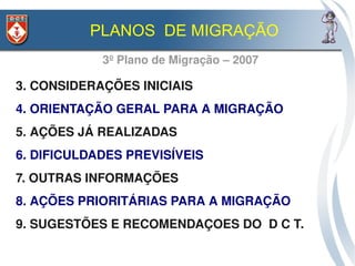 PLANOS DE MIGRAÇÃO
            3º Plano de Migração – 2007

3. CONSIDERAÇÕES INICIAIS
4. ORIENTAÇÃO GERAL PARA A MIGRAÇÃO
5. AÇÕES JÁ REALIZADAS
6. DIFICULDADES PREVISÍVEIS
7. OUTRAS INFORMAÇÕES 
8. AÇÕES PRIORITÁRIAS PARA A MIGRAÇÃO
9. SUGESTÕES E RECOMENDAÇOES DO  D C T.
 