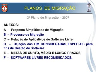 PLANOS DE MIGRAÇÃO

               3º Plano de Migração – 2007

ANEXOS: 
A  –  Proposta Simplificada de Migração
B  ­  Processo de Migração
C  –  Relação de Aplicativos de Software Livre
D    –    Relação  das  OM  CONSIDERADAS  ESPECIAIS  para 
fins de Gestão de Software
E  –  METAS DE CURTO, MÉDIO E LONGO PRAZOS
F  –  SOFTWARES LIVRES RECOMENDADOS.  
 