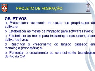 PROJETO DE MIGRAÇÃO

OBJETIVOS
a. Proporcionar economia de custos de propriedade de
software;
b. Estabelecer as metas de migração para softwares livres;
c. Estabelecer as metas para implantação dos sistemas em
softwares livres;
d. Restringir o crescimento do legado baseado em
tecnologia proprietária; e
e. Fomentar o crescimento do conhecimento tecnológico
dentro da OM.
 