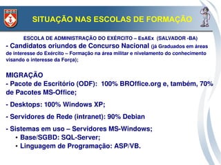 SITUAÇÃO NAS ESCOLAS DE FORMAÇÃO

       ESCOLA DE ADMINISTRAÇÃO DO EXÉRCITO – EsAEx  (SALVADOR ­BA)
­ Candidatos oriundos de Concurso Nacional (já Graduados em áreas 
de interesse do Exército – Formação na área militar e nivelamento do conhecimento 
visando o interesse da Força);


MIGRAÇÃO
­ Pacote de Escritório (ODF):  100% BROffice.org e, também, 70% 
de Pacotes MS­Office;
­ Desktops: 100% Windows XP;
­ Servidores de Rede (intranet): 90% Debian
­ Sistemas em uso – Servidores MS­Windows;
   ● Base/SGBD: SQL­Server;

   ● Linguagem de Programação: ASP/VB.
 