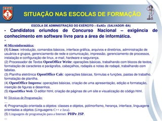 SITUAÇÃO NAS ESCOLAS DE FORMAÇÃO
                  ESCOLA DE ADMINISTRAÇÃO DO EXÉRCITO – EsAEx  (SALVADOR ­BA)
­  Candidatos  oriundos  de  Concurso  Nacional  –  exigência  de 
conhecimento em software livre para a área de informática.
“ 
a) Microinformática:
(1) Linux: introdução, comandos básicos, interface gráfica, arquivos e diretórios, administração de 
usuários e grupos, gerenciamento de rede e comunicação, impressão, gerenciamento de processos, 
instalação e configuração de linux, e­mail, hardware e segurança. 
(2) Processador de Textos OpenOffice Write: operações básicas, trabalhando com blocos de textos, 
formatação de caracteres e parágrafos, cabeçalhos, rodapés e notas de rodapé, trabalhando com 
tabelas.
(3) Planilha eletrônica OpenOffice Calc: operações básicas, fórmulas e funções, pastas de trabalho, 
formatação de planilha. 
(4) OpenOffice Impress: operações básicas, criação de uma apresentação, edição e formatação, 
inserção de figuras e desenhos. 
(5) OpenOffice Web: O editor html, criação de páginas de um site e visualização do código html.

b) Técnicas de Programação:
…
4) Programação orientada a objetos: classes e objetos, polimorfismo, herança, interface, linguagens 
orientadas a objetos (Linguagens C++ e Java).
(5) Linguagens de programação para a Internet: PHPe JSP.
...
 