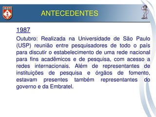 ANTECEDENTES

 1987
– Outubro:  Realizada  na  Universidade  de  São  Paulo 
  (USP)  reunião  entre  pesquisadores  de  todo  o  país 
  para discutir o estabelecimento de uma rede nacional 
  para  fins  acadêmicos  e  de  pesquisa,  com  acesso  a 
  redes  internacionais.  Além  de  representantes  de 
  instituições  de  pesquisa  e  órgãos  de  fomento, 
  estavam  presentes  também  representantes  do 
  governo e da Embratel.  
 