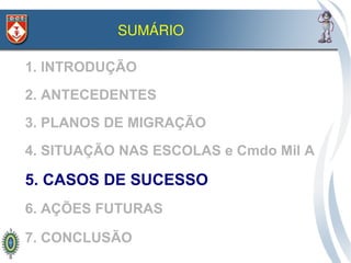 SUMÁRIO

1. INTRODUÇÃO
2. ANTECEDENTES
3. PLANOS DE MIGRAÇÃO
4. SITUAÇÃO NAS ESCOLAS e Cmdo Mil A

5. CASOS DE SUCESSO
6. AÇÕES FUTURAS

7. CONCLUSÃO
 