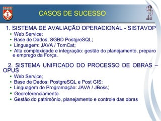 CASOS DE SUCESSO

1. SISTEMA DE AVALIAÇÃO OPERACIONAL - SISTAVOP
 ● Web Service;
 ● Base de Dados: SGBD PostgreSQL;

 ● Linguagem: JAVA / TomCat;

 ● Alta complexidade e integração: gestão do planejamento, preparo

  e emprego da Força.

 2. SISTEMA UNIFICADO DO PROCESSO DE OBRAS –
OPUS
 ●   Web Service;
 ●   Base de Dados: PostgreSQL e Post GIS;
 ●   Linguagem de Programação: JAVA / JBoss;
 ●   Georeferenciamento
 ●   Gestão do patrimônio, planejamento e controle das obras
 