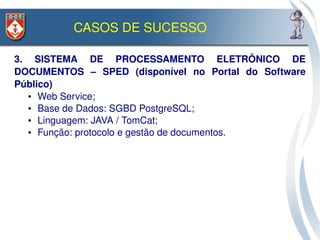 CASOS DE SUCESSO

3.  SISTEMA  DE  PROCESSAMENTO  ELETRÔNICO  DE 
DOCUMENTOS  –  SPED  (disponível  no  Portal  do  Software 
Público)
   ●  Web Service;

   ●  Base de Dados: SGBD PostgreSQL;

   ●  Linguagem: JAVA / TomCat;

   ●  Função: protocolo e gestão de documentos.
 