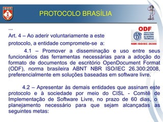 PROTOCOLO BRASÍLIA 

• ...
• Art. 4 – Ao aderir voluntariamente a este
• protocolo, a entidade compromete-se a:
•        4.1 – Promover a disseminação e uso entre seus
  funcionários das ferramentas necessárias para a adoção do
  formato de documentos de escritório OpenDocument Format
  (ODF), norma brasileira ABNT NBR ISO/IEC 26.300:2008,
  preferencialmente em soluções baseadas em software livre.
•

•         4.2 – Apresentar às demais entidades que assinam este
    protocolo e à sociedade por meio do CISL - Comitê de
    Implementação de Software Livre, no prazo de 60 dias, o
    planejamento necessário para que sejam alcançadas as
    seguintes metas:
 