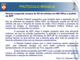 PROTOCOLO BRASÍLIA 

• Receita suspende compra de R$ 40 milhões em MS Office a pedido
  do MPF
         • A Receita Federal suspendeu uma licitação para a aquisição de um
  lote de softwares do programa Office 2007, da Microsoft, orçado em R$ 40,9
  milhões até que o Tribunal de Contas da União (TCU) finalize o processo de
  exame do pregão. A informação é do Ministério Público Federal, que
  recomendou a suspensão da compra.
         • A apuração do MPF sobre o pregão começou após uma denúncia
  anônima, em que um cidadão questionava “a utilidade e a economicidade” do
  pregão. A Coordenadoria de Informática do MPF-SP foi consultada e deu um
  parecer técnico no qual afirmou que a Receita pode abrir mão da compra em
  troca de softwares livres com as mesmas características.
        • A Receita Federal estava com o edital suspenso desde agosto de
  2007, mas pretendia divulgar um novo edital conforme documentos
  apresentados em 27 de novembro ao TCU, segundo o MPF.
        • Outros pontos levantados pelo MPF é que o pregão da Receita para a
  compra de software de código fechado contraria recomendação do governo
  federal para a adoção de softwares livres.
                                                  •   Fonte: G1, Computer World
 