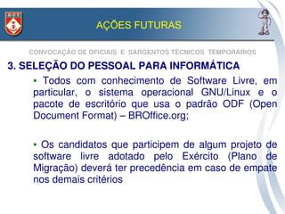 AÇÕES FUTURAS

    CONVOCAÇÃO DE OFICIAIS  E  SARGENTOS TÉCNICOS  TEMPORÁRIOS

3. SELEÇÃO DO PESSOAL PARA INFORMÁTICA
     ●  Todos  com  conhecimento  de  Software  Livre,  em 


     particular,  o  sistema  operacional  GNU/Linux  e  o 
     pacote  de  escritório  que  usa  o  padrão  ODF  (Open 
     Document Format) – BROffice.org;

     ●  Os  candidatos  que  participem  de  algum  projeto  de 
     software  livre  adotado  pelo  Exército  (Plano  de 
     Migração) deverá ter precedência em caso de empate 
     nos demais critérios
 