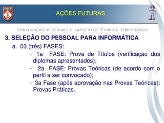 AÇÕES FUTURAS

     CONVOCAÇÃO DE OFICIAIS  E  SARGENTOS TÉCNICOS  TEMPORÁRIOS

3. SELEÇÃO DO PESSOAL PARA INFORMÁTICA
   a.  03 (três) FASES:
           –   1a    FASE:  Prova  de  Títulos  (verificação  dos 
             diplomas apresentados);
           –     2a    FASE:  Provas  Teóricas  (de  acordo  com  o 
             perfil a ser convocado);
           –  3a Fase (após aprovação nas Provas Teóricas): 
             Provas Práticas.
 