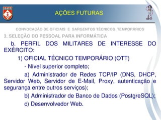 AÇÕES FUTURAS

    CONVOCAÇÃO DE OFICIAIS  E  SARGENTOS TÉCNICOS  TEMPORÁRIOS
3. SELEÇÃO DO PESSOAL PARA INFORMÁTICA
  b.  PERFIL  DOS  MILITARES  DE  INTERESSE  DO 
EXÉRCITO:
     1) OFICIAL TÉCNICO TEMPORÁRIO (OTT)
        ­ Nível superior completo;
        a)  Administrador  de  Redes  TCP/IP  (DNS,  DHCP, 
Servidor  Web,  Servidor  de  E­Mail,  Proxy,  autenticação  e 
segurança entre outros serviços);
        b) Administrador de Banco de Dados (PostgreSQL);
        c) Desenvolvedor Web.
 