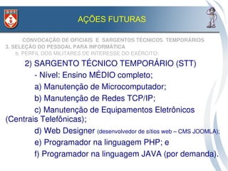 AÇÕES FUTURAS

       CONVOCAÇÃO DE OFICIAIS  E  SARGENTOS TÉCNICOS  TEMPORÁRIOS
3. SELEÇÃO DO PESSOAL PARA INFORMÁTICA
    b. PERFIL DOS MILITARES DE INTERESSE DO EXÉRCITO:

     2) SARGENTO TÉCNICO TEMPORÁRIO (STT)
        ­ Nível: Ensino MÉDIO completo;
        a) Manutenção de Microcomputador;
        b) Manutenção de Redes TCP/IP;
        c) Manutenção de Equipamentos Eletrônicos 
(Centrais Telefônicas);
        d) Web Designer (desenvolvedor de sítios web – CMS JOOMLA);
        e) Programador na linguagem PHP; e
        f) Programador na linguagem JAVA (por demanda).
 