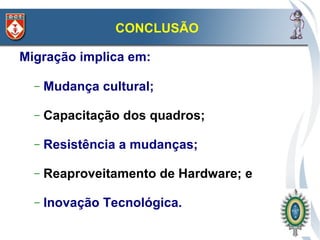 CONCLUSÃO

Migração implica em:

  –   Mudança cultural;

  –   Capacitação dos quadros;

  –   Resistência a mudanças;

  –   Reaproveitamento de Hardware; e

  –   Inovação Tecnológica.
 