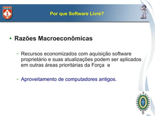 Por que Software Livre?




●   Razões Macroeconômicas

    –   Recursos economizados com aquisição software
        proprietário e suas atualizações podem ser aplicados
        em outras áreas prioritárias da Força e

    –   Aproveitamento de computadores antigos.
 