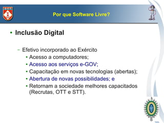 Por que Software Livre?


●   Inclusão Digital

    –   Efetivo incorporado ao Exército
         ● Acesso a computadores;

         ● Acesso aos serviços e-GOV;

         ● Capacitação em novas tecnologias (abertas);

         ● Abertura de novas possibilidades; e

         ● Retornam a sociedade melhores capacitados

           (Recrutas, OTT e STT).
 