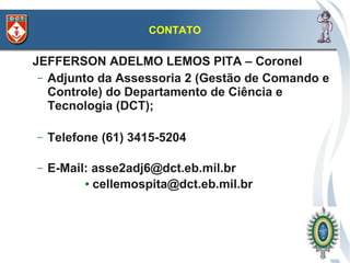 CONTATO

JEFFERSON ADELMO LEMOS PITA – Coronel
 – Adjunto da Assessoria 2 (Gestão de Comando e
   Controle) do Departamento de Ciência e
   Tecnologia (DCT);

–   Telefone (61) 3415-5204

–   E-Mail: asse2adj6@dct.eb.mil.br
          ● cellemospita@dct.eb.mil.br
 