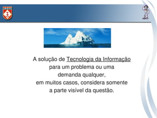 • A solução de Tecnologia da Informação 
      • para um problema ou uma 
         • demanda qualquer, 
 • em muitos casos, considera somente 
      • a parte visível da questão. 
 