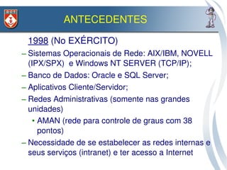 ANTECEDENTES

 1998 (No EXÉRCITO)
– Sistemas Operacionais de Rede: AIX/IBM, NOVELL 
  (IPX/SPX)  e Windows NT SERVER (TCP/IP);
– Banco de Dados: Oracle e SQL Server;
– Aplicativos Cliente/Servidor;
– Redes Administrativas (somente nas grandes 
  unidades)
    • AMAN (rede para controle de graus com 38 
      pontos)
– Necessidade de se estabelecer as redes internas e 
  seus serviços (intranet) e ter acesso a Internet
 