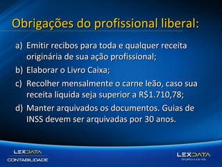 Obrigações do profissional liberal:
a) Emitir recibos para toda e qualquer receita
originária de sua ação profissional;
b) Elaborar o Livro Caixa;
c) Recolher mensalmente o carne leão, caso sua
receita liquida seja superior a R$1.710,78;
d) Manter arquivados os documentos. Guias de
INSS devem ser arquivadas por 30 anos.

 