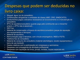 Despesas que podem ser deduzidas no
livro caixa:
•
•
•
•
•
•
•
•
•
•
•
•
•

Aluguel, água, luz do consultório;
Contribuições obrigatórias a entidades de classe (ABO, CRO, SINDICATO);
Emolumentos pagos a terceiros necessários ao funcionamento e à manutenção do
consultório;
IPTU do escritório/consultório quando pago pelo contribuinte (se o imóvel for
próprio, o IPTU não é dedutível) ;
ISS Fixo;
Material de conservação e limpeza do escritório/consultório (peças de reposição
dos equipamentos e serviços);
Material de escritório;
Remuneração paga a terceiros, com vínculo empregatício, INSS e FGTS;
Telefone fixo do consultório;
Material de consumo do consultório (material odontológico, exceto equipamentos e
bens de uso durável);
Gastos relativos com a participação em congressos e seminários;
Despesas com propaganda da atividade profissional;
Despesas com aquisição de livros, jornais, revistas, roupas especiais etc.

 