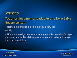 ATENÇÃO
Todos os documentos dedutíveis no Livro Caixa
devem conter:
– Nome do profissional que executou o serviço;
– CPF;
– Quando o serviço ou a venda de mercadoria tiver sido feita por
empresa, a Nota Fiscal deverá conter o nome do beneficiário e
local do consultório.

 