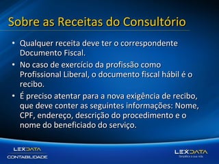Sobre as Receitas do Consultório
• Qualquer receita deve ter o correspondente
Documento Fiscal.
• No caso de exercício da profissão como
Profissional Liberal, o documento fiscal hábil é o
recibo.
• É preciso atentar para a nova exigência de recibo,
que deve conter as seguintes informações: Nome,
CPF, endereço, descrição do procedimento e o
nome do beneficiado do serviço.

 