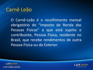 Carnê Leão
O Carnê-Leão é o recolhimento mensal
obrigatório do “Imposto de Renda das
Pessoas Físicas” a que está sujeito o
contribuinte, Pessoa Física, residente no
Brasil, que recebe rendimentos de outra
Pessoa Física ou do Exterior.

 