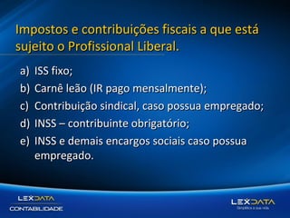 Impostos e contribuições fiscais a que está
sujeito o Profissional Liberal.
a)
b)
c)
d)
e)

ISS fixo;
Carnê leão (IR pago mensalmente);
Contribuição sindical, caso possua empregado;
INSS – contribuinte obrigatório;
INSS e demais encargos sociais caso possua
empregado.

 