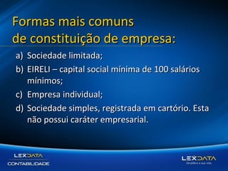 Formas mais comuns
de constituição de empresa:
a) Sociedade limitada;
b) EIRELI – capital social mínima de 100 salários
mínimos;
c) Empresa individual;
d) Sociedade simples, registrada em cartório. Esta
não possui caráter empresarial.

 