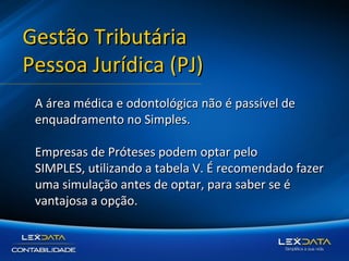 Gestão Tributária
Pessoa Jurídica (PJ)
A área médica e odontológica não é passível de
enquadramento no Simples.
Empresas de Próteses podem optar pelo
SIMPLES, utilizando a tabela V. É recomendado fazer
uma simulação antes de optar, para saber se é
vantajosa a opção.

 
