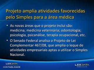 Projeto amplia atividades favorecidas
pelo Simples para a área médica
• As novas áreas que o projeto inclui são:
medicina; medicina veterinária; odontologia;
psicologia, psicanálise, terapia ocupacional, etc.
• O Senado Federal analisa o Projeto de Lei
Complementar 467/08, que amplia o leque de
atividades empresariais aptas a utilizar o Simples
Nacional.

 
