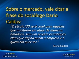 Sobre o mercado, vale citar a
frase do sociólogo Dario
Caldas:
“O século XXI será cruel para aqueles
que insistirem em atuar de maneira
amadora, sem um projeto estratégico
claro que defina quem a empresa é e
quem ela quer ser.”

(Dario Caldas)

 