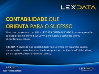 CONTABILIDADE QUE
ORIENTA PARA O SUCESSO
Mais que um serviço contábil, a LEXDATA CONTABILIDADE é uma empresa de
solução prática e online EXCLUSIVA para a gestão completa do seu
consultório ou clínica.
A LEXDATA entende que contabilidade não se limita em organizar papéis,
mas orientar o seu cliente nas melhores práticas contábeis e administrativas,
para o seu crescimento rumo ao sucesso.

 