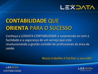 CONTABILIDADE QUE
ORIENTA PARA O SUCESSO
Conheça a LEXDATA CONTABILIDADE e surpreenda-se com a
facilidade e a segurança de um serviço que está
revolucionando a gestão contábil de profissionais da área da
saúde.
Nosso trabalho é facilitar a sua vida!

 