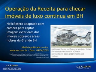 Operação da Receita para checar
imóveis de luxo continua em BH
Helicóptero adaptado com
câmera para captar
imagens exteriores dos
imóveis sobrevoa áreas
nobres da Grande BH
Matéria publicada no site:
www.em.com.br - Data: 04/04/2013
http://www.em.com.br/app/noticia/economia/2013/04/04/internas_ec
onomia,367439/operacao-da-receita-para-checar-imoveis-de-luxocontinua-em-bh.shtml

 