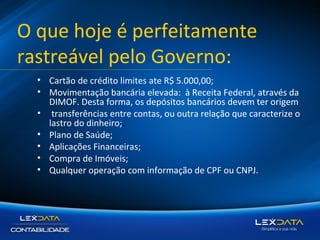 O que hoje é perfeitamente
rastreável pelo Governo:
• Cartão de crédito limites ate R$ 5.000,00;
• Movimentação bancária elevada: à Receita Federal, através da
DIMOF. Desta forma, os depósitos bancários devem ter origem
• transferências entre contas, ou outra relação que caracterize o
lastro do dinheiro;.
• Plano de Saúde;
• Aplicações Financeiras;
• Compra de Imóveis;
• Qualquer operação com informação de CPF ou CNPJ.

 