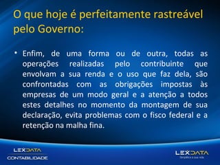 O que hoje é perfeitamente rastreável
pelo Governo:
• Enfim, de uma forma ou de outra, todas as
operações realizadas pelo contribuinte que
envolvam a sua renda e o uso que faz dela, são
confrontadas com as obrigações impostas às
empresas de um modo geral e a atenção a todos
estes detalhes no momento da montagem de sua
declaração, evita problemas com o fisco federal e a
retenção na malha fina.

 