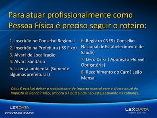 Para atuar profissionalmente como
Pessoa Física é preciso seguir o roteiro:
1. Inscrição no Conselho Regional
2. Inscrição na Prefeitura (ISS Fixo)
3. Alvará de Localização
4. Alvará Sanitário
5. Licença ambiental (Somente
algumas prefeituras)

6. Registro CNES ( Conselho
Nacional de Estabelecimento de
Saúde)
7. Livro Caixa ( Apuração Mensal
Obrigatória)
8. Recolhimento do Carnê Leão
Mensal

Obs.: É possível deixar o recolhimento do imposto mensal para o ajuste anual de
Imposto de Renda? Não, embora o FISCO ainda não esteja atuando na cobrança.

 