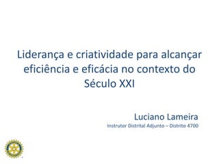 Liderança e criatividade para alcançar eficiência e eficácia no contexto do Século XXI Luciano Lameira Instrutor Distrital Adjunto – Distrito 4700 