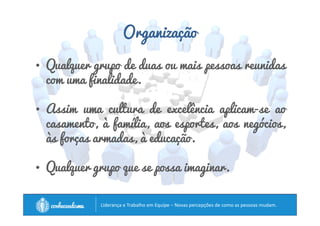 Organização 
• Qualquer grupo de duas ou mais pessoas reunidas 
com uma finalidade. 
• Assim uma cultura de excelência aplicam-se ao 
casamento, à família, aos esportes, aos negócios, 
às forças armadas, à educação. 
• Qualquer grupo que se possa imaginar. 
		
 