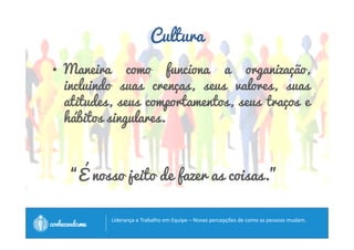 Cultura 
• Maneira como funciona a organização, 
incluindo suas crenças, seus valores, suas 
atitudes, seus comportamentos, seus traços e 
hábitos singulares. 
“É nosso jeito de fazer as coisas.” 
		
 