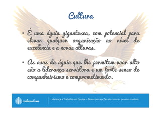 Cultura 
• É uma águia gigantesca, com potencial para 
elevar qualquer organização ao nível de 
excelência e a novas alturas. 
• As asas da águia que lhe permitem voar alto 
são a liderança servidora e um forte senso de 
companheirismo e comprometimento. 
		
 