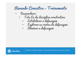 Revendo Conceitos – Palmadas 
Palmadas é fazer com que as pessoas: 
• se responsabilizem pelos resultados do trabalho, 
• incentivá-las para chegarem a excelência, 
• supervisioná-las de perto, 
• proporcionar formas de aprimoramento contínuo, 
• cobrar, 
• não aceitar mediocridade. 
Amando-as, atendendo a suas necessidades legítimas, 
procurando o seu bem. 
		
 