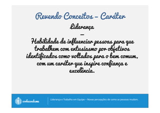 Revendo Conceitos – Humildade 
• Líderes humildes não estão focados em seus 
direitos de liderança. Seu foco volta-se para 
suas responsabilidades de liderança. 
• Ser humilde: 
• Ser autêntico 
• Não soberbo 
• Não arrogante 
• Ausência de orgulho excessivo. 
		
 