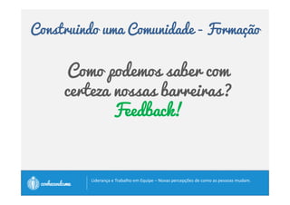 Construindo uma Comunidade - Formação 
Formação 
• Trabalho de transformação do grupo numa equipe 
saudável que funciona em nível superior. 
• É nele que as pessoas realmente se empenham para serem 
bons membros da equipe. 
• Param de tentar consertar e modificar umas às outras e 
a olhar para dentro de si, em busca do que elas mesmas 
podem levar para o grupo. 
• Começam a colher a ideia de que, quando fazem parte de 
uma equipe problemática, elas são parte do problema. 
		
 