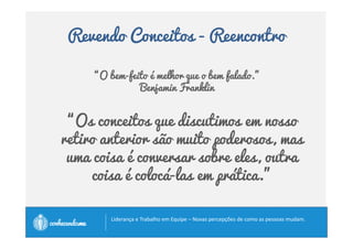 Revendo Conceitos - Reencontro 
“O bem-feito é melhor que o bem falado.” 
Benjamin Franklin 
“Os conceitos que discutimos em nosso 
retiro anterior são muito poderosos, mas 
uma coisa é conversar sobre eles, outra 
coisa é colocá-las em prática.” 
		
 