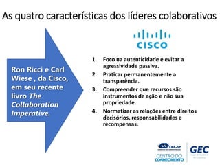 1. Foco na autenticidade e evitar a
agressividade passiva.
2. Praticar permanentemente a
transparência.
3. Compreender que recursos são
instrumentos de ação e não sua
propriedade.
4. Normatizar as relações entre direitos
decisórios, responsabilidades e
recompensas.
Ron Ricci e Carl
Wiese , da Cisco,
em seu recente
livro The
Collaboration
Imperative.
As quatro características dos líderes colaborativos
 