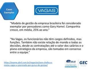 “Modelo de gestão da empresa brasileira foi considerado
exemplar por pensadores como Gary Hamel. Companhia
cresce, em média, 25% ao ano.”
“Na Vagas, os funcionários não têm cargos definidos, mas
funções. Também não existe relação de mando e todas as
decisões, desde as contratações até o valor dos salários e o
plano estratégico da empresa, são tomadas em consenso
entre a equipe.”
Cases
Exemplos
https://exame.abril.com.br/negocios/sem-chefes-e-
metas-vagas-e-premiada-por-gurus-de-gestao/
 