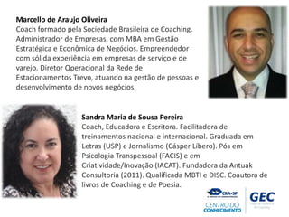 Marcello de Araujo Oliveira
Coach formado pela Sociedade Brasileira de Coaching.
Administrador de Empresas, com MBA em Gestão
Estratégica e Econômica de Negócios. Empreendedor
com sólida experiência em empresas de serviço e de
varejo. Diretor Operacional da Rede de
Estacionamentos Trevo, atuando na gestão de pessoas e
desenvolvimento de novos negócios.
Sandra Maria de Sousa Pereira
Coach, Educadora e Escritora. Facilitadora de
treinamentos nacional e internacional. Graduada em
Letras (USP) e Jornalismo (Cásper Líbero). Pós em
Psicologia Transpessoal (FACIS) e em
Criatividade/Inovação (IACAT). Fundadora da Antuak
Consultoria (2011). Qualificada MBTI e DISC. Coautora de
livros de Coaching e de Poesia.
 